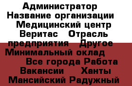 Администратор › Название организации ­ Медицинский центр Веритас › Отрасль предприятия ­ Другое › Минимальный оклад ­ 20 000 - Все города Работа » Вакансии   . Ханты-Мансийский,Радужный г.